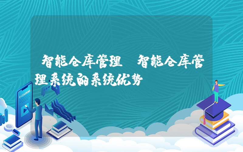 智能仓库管理(智能仓库管理系统的系统优势)