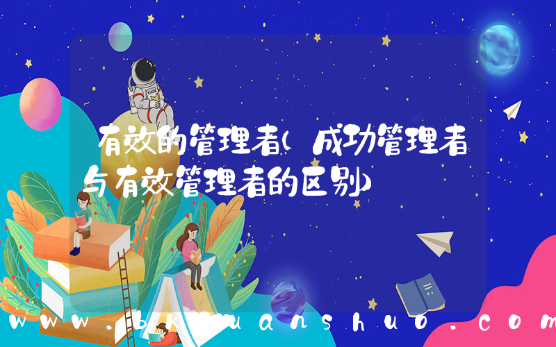 有效的管理者(成功管理者与有效管理者的区别)