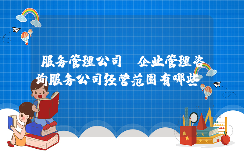 服务管理公司(企业管理咨询服务公司经营范围有哪些)