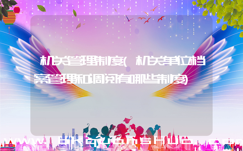 机关管理制度(机关单位档案管理和调阅有哪些制度)