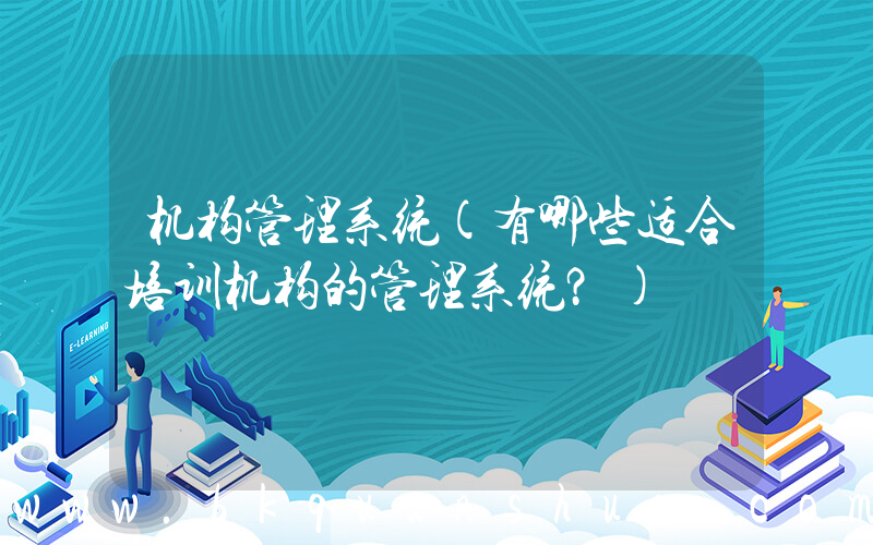 机构管理系统(有哪些适合培训机构的管理系统？)