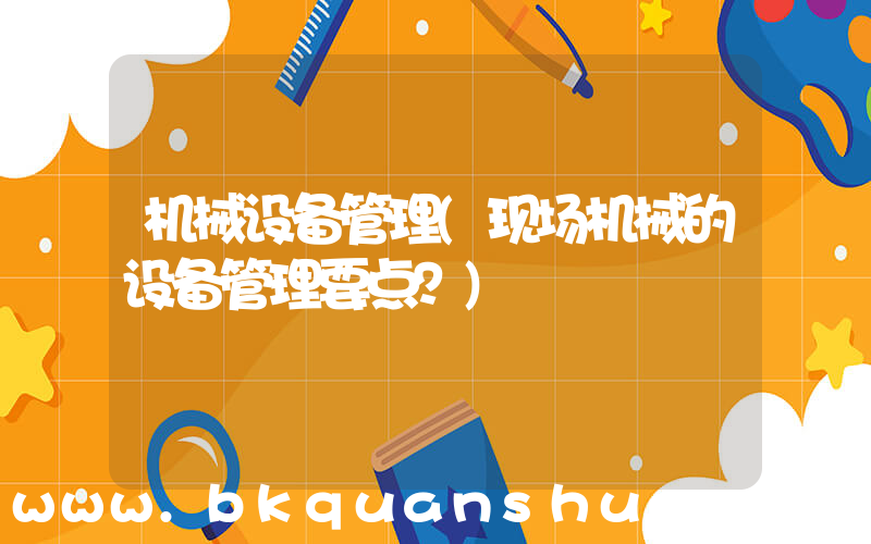 机械设备管理(现场机械的设备管理要点？)