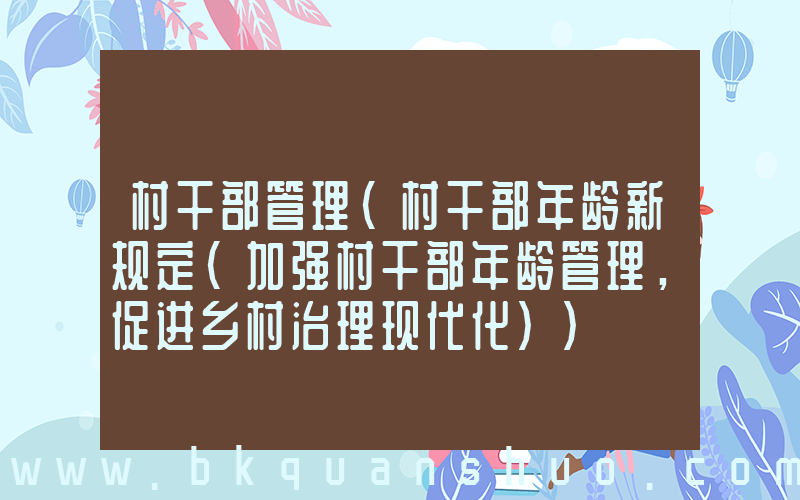 村干部管理(村干部年龄新规定(加强村干部年龄管理，促进乡村治理现代化))