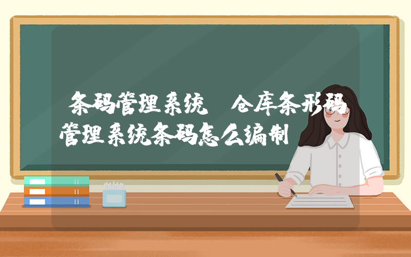 条码管理系统(仓库条形码管理系统条码怎么编制)