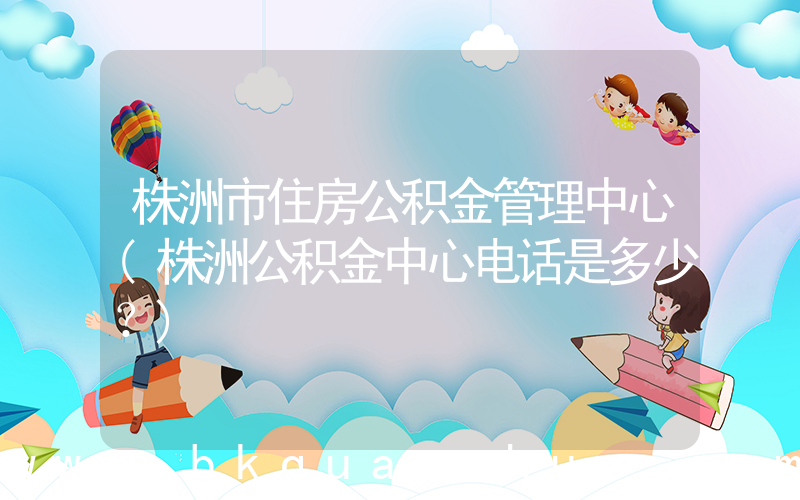 株洲市住房公积金管理中心(株洲公积金中心电话是多少？)