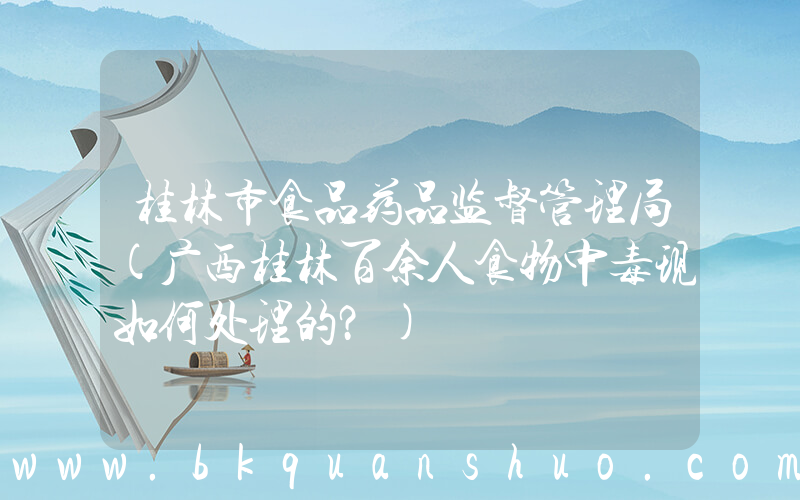 桂林市食品药品监督管理局(广西桂林百余人食物中毒现如何处理的？)