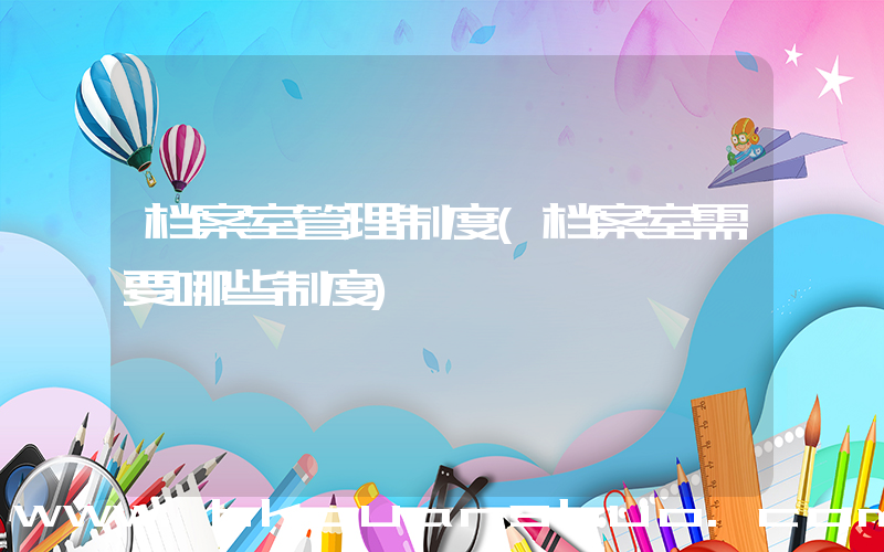 档案室管理制度(档案室需要哪些制度)