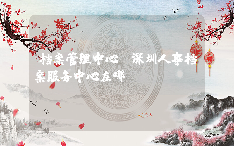 档案管理中心(深圳人事档案服务中心在哪)