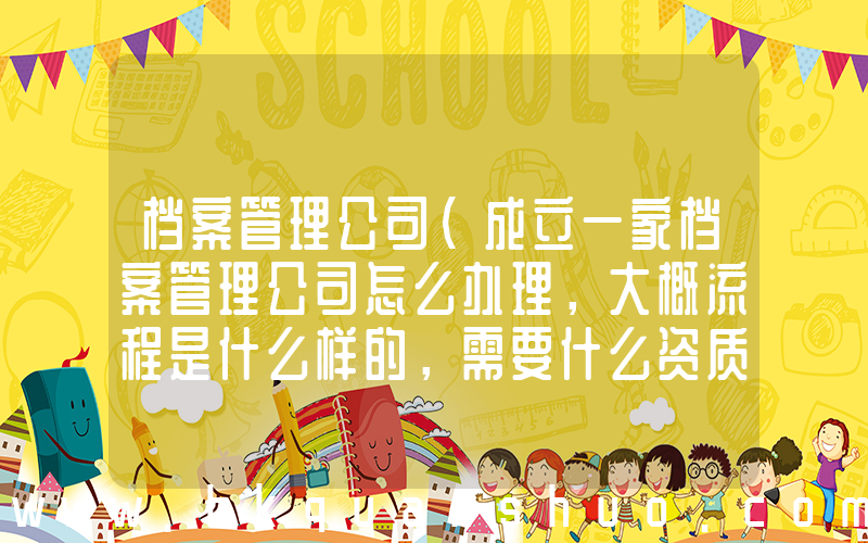 档案管理公司(成立一家档案管理公司怎么办理，大概流程是什么样的，需要什么资质，归哪个市政部门管理？)