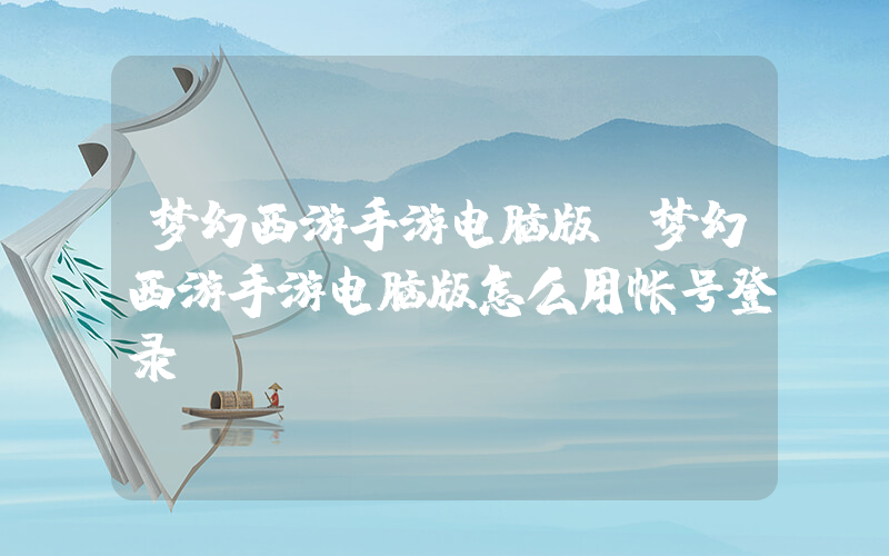 梦幻西游手游电脑版(梦幻西游手游电脑版怎么用帐号登录)