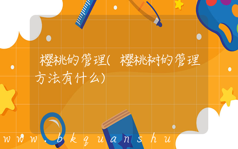 樱桃的管理(樱桃树的管理方法有什么)