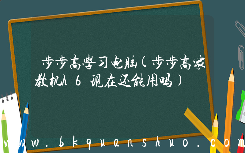 步步高学习电脑(步步高家教机h6现在还能用吗)
