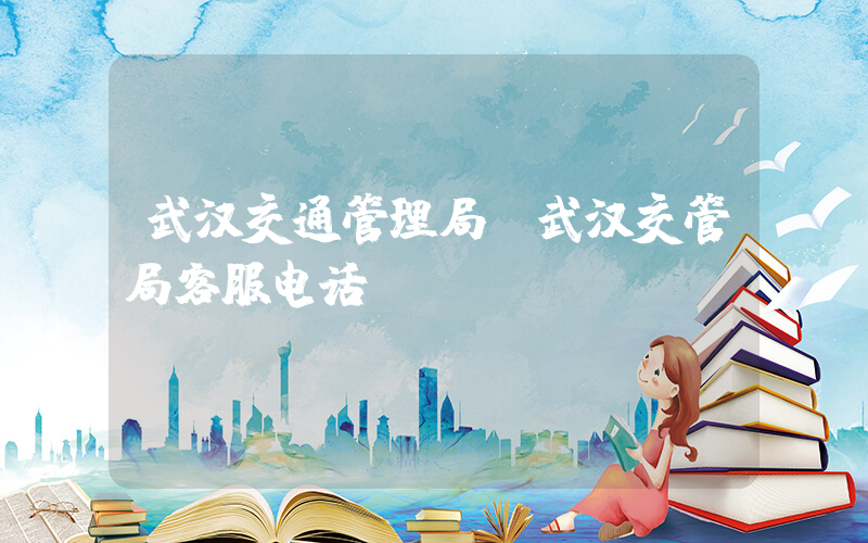 武汉交通管理局(武汉交管局客服电话)