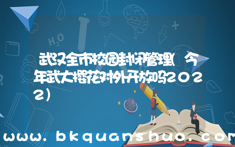 武汉全市校园封闭管理(今年武大樱花对外开放吗2022)