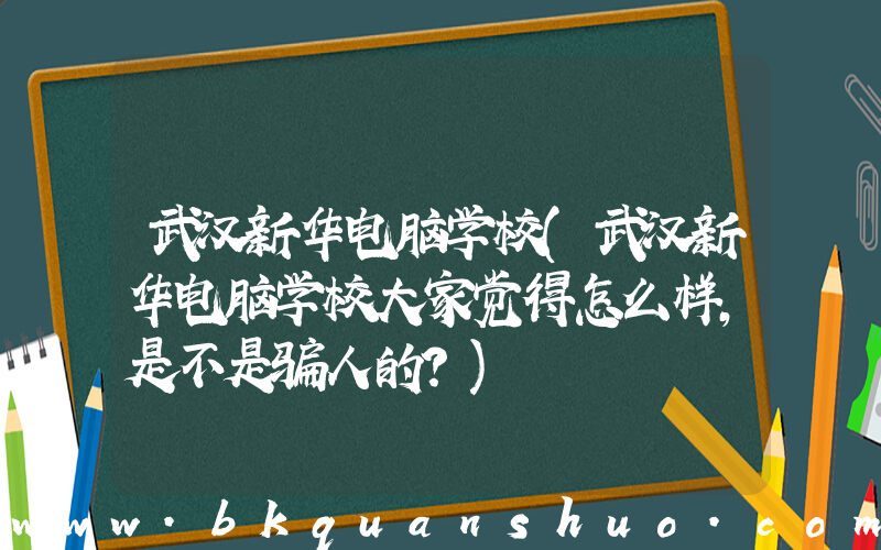 武汉新华电脑学校(武汉新华电脑学校大家觉得怎么样，是不是骗人的？)