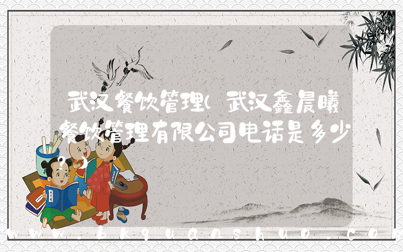 武汉餐饮管理(武汉鑫晨曦餐饮管理有限公司电话是多少？)