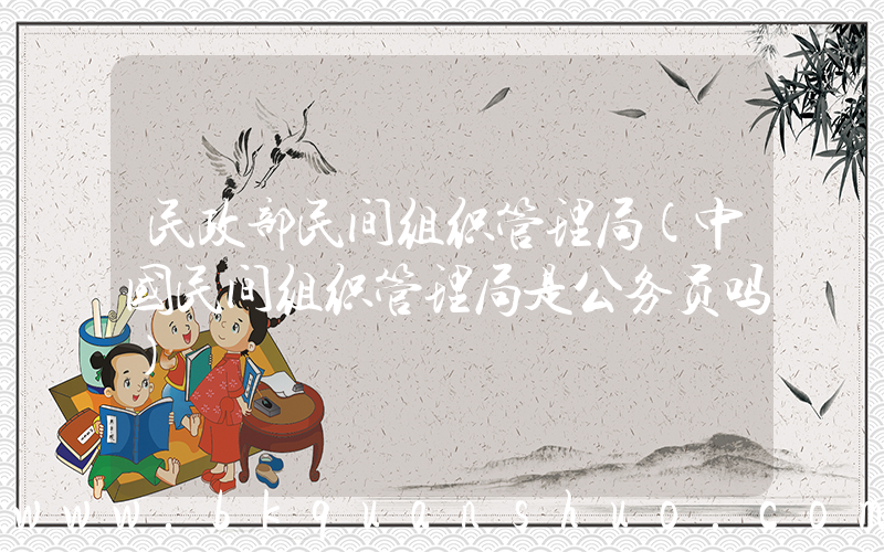 民政部民间组织管理局(中国民间组织管理局是公务员吗)