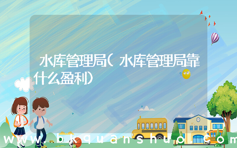 水库管理局(水库管理局靠什么盈利)