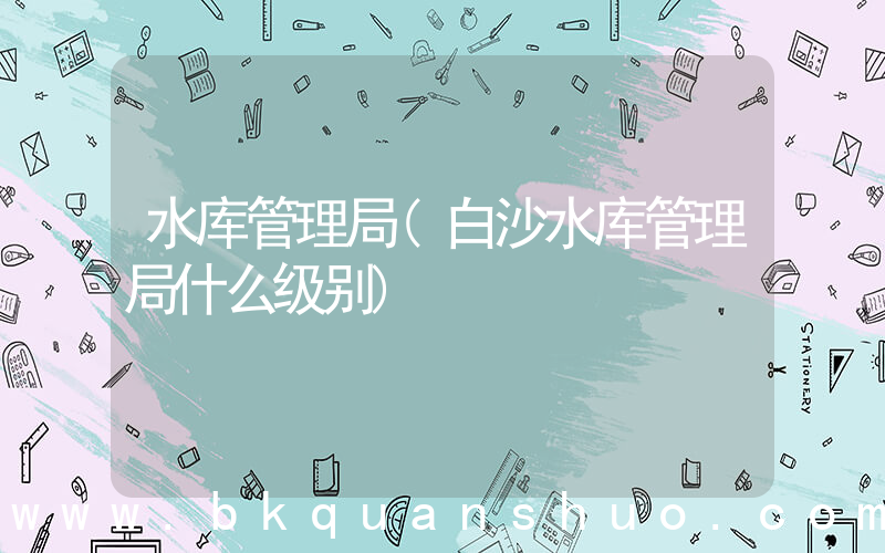水库管理局(白沙水库管理局什么级别)