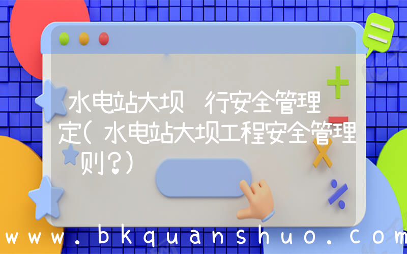 水电站大坝运行安全管理规定(水电站大坝工程安全管理细则？)