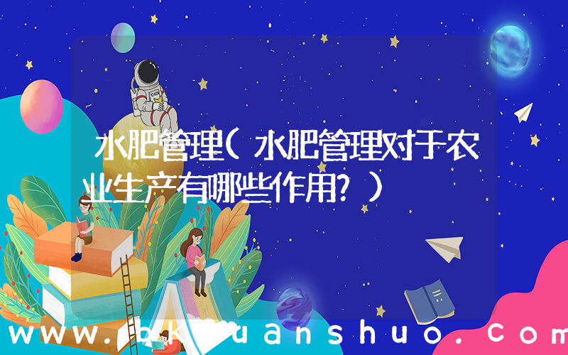 水肥管理(水肥管理对于农业生产有哪些作用？)