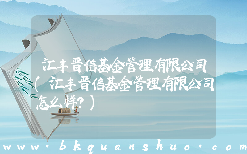 汇丰晋信基金管理有限公司(汇丰晋信基金管理有限公司怎么样？)