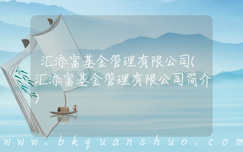 汇添富基金管理有限公司(汇添富基金管理有限公司简介)