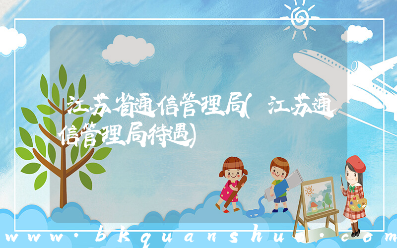 江苏省通信管理局(江苏通信管理局待遇)