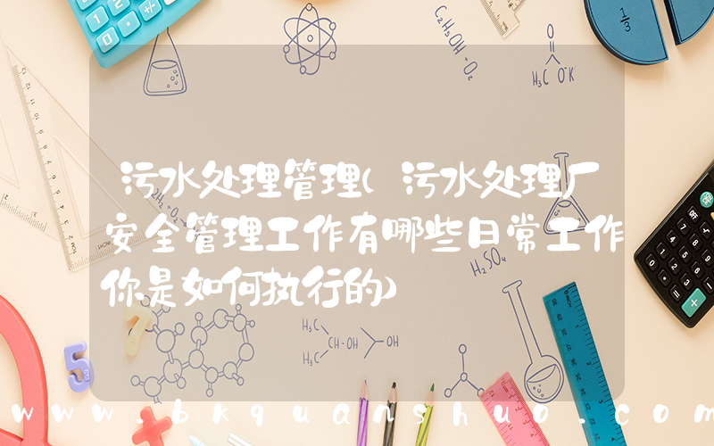 污水处理管理(污水处理厂安全管理工作有哪些日常工作你是如何执行的)