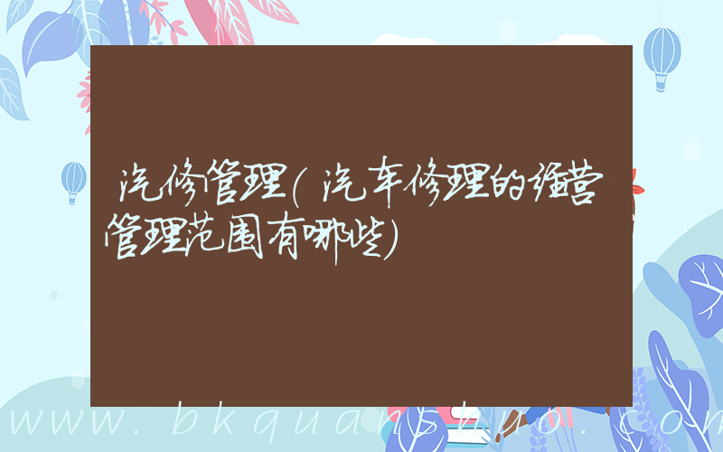 汽修管理(汽车修理的经营管理范围有哪些)
