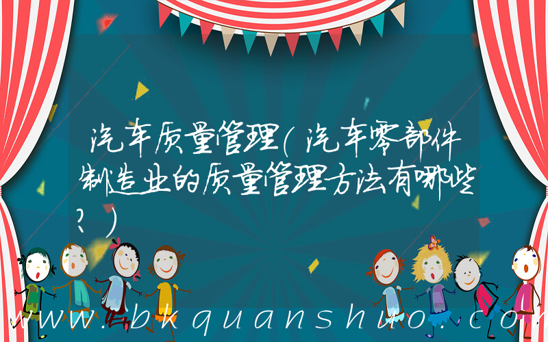 汽车质量管理(汽车零部件制造业的质量管理方法有哪些？)