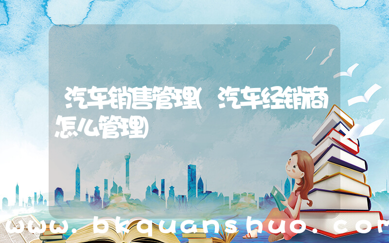 汽车销售管理(汽车经销商怎么管理)