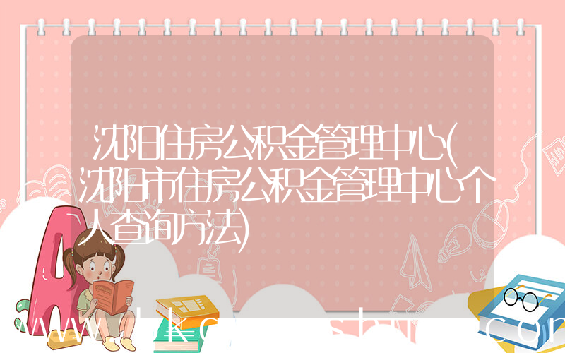 沈阳住房公积金管理中心(沈阳市住房公积金管理中心个人查询方法)