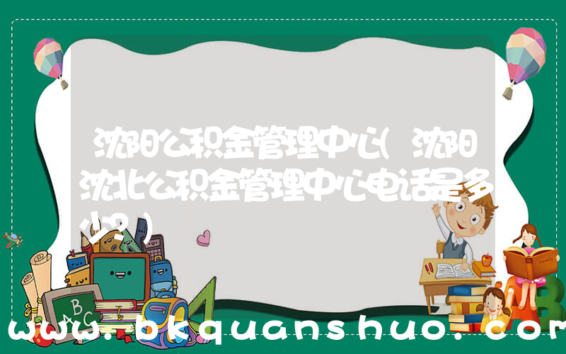 沈阳公积金管理中心(沈阳沈北公积金管理中心电话是多少？)