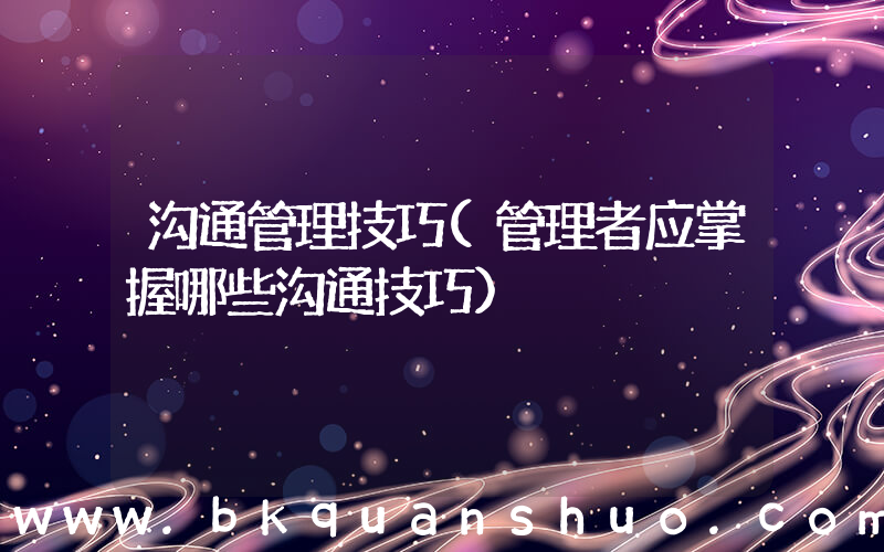 沟通管理技巧(管理者应掌握哪些沟通技巧)