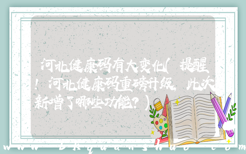 河北健康码有大变化(提醒！河北健康码重磅升级，此次新增了哪些功能？)