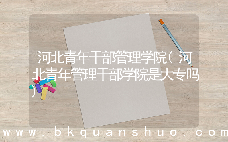 河北青年干部管理学院(河北青年管理干部学院是大专吗)