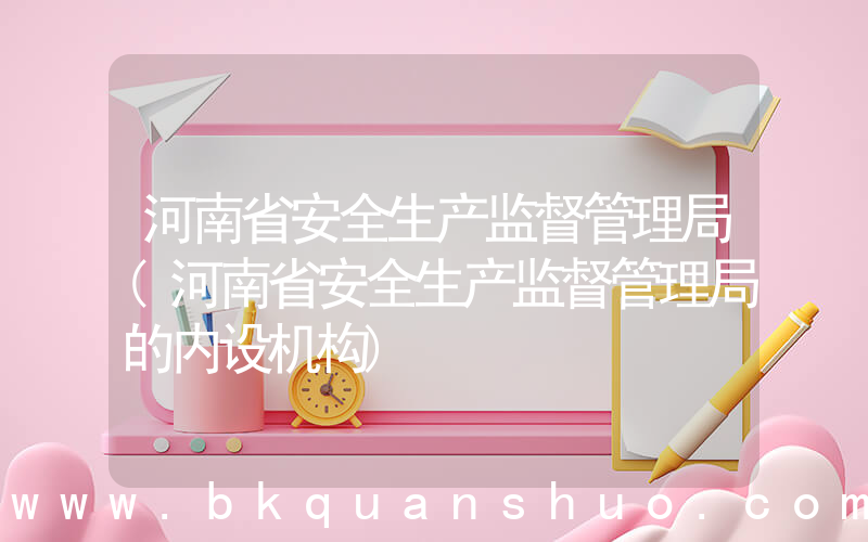 河南省安全生产监督管理局(河南省安全生产监督管理局的内设机构)