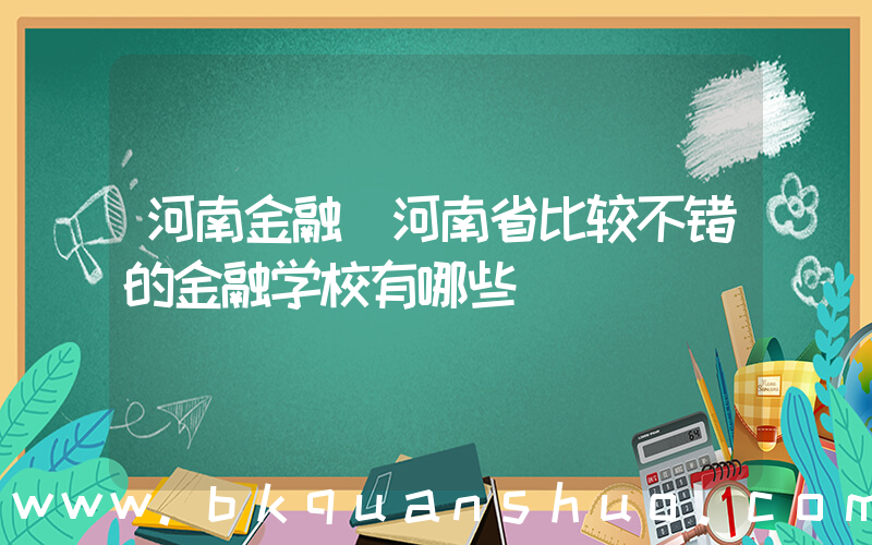 河南金融(河南省比较不错的金融学校有哪些)