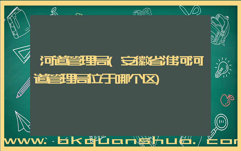 河道管理局(安徽省淮河河道管理局位于哪个区)