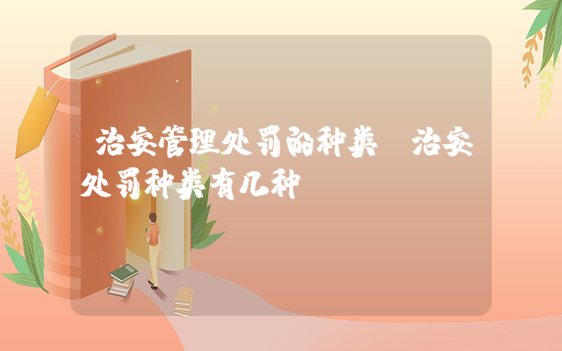 治安管理处罚的种类(治安处罚种类有几种)