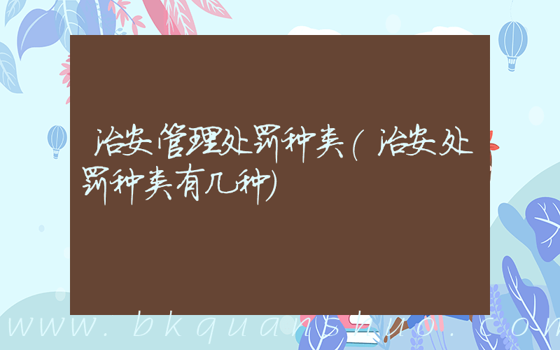 治安管理处罚种类(治安处罚种类有几种)