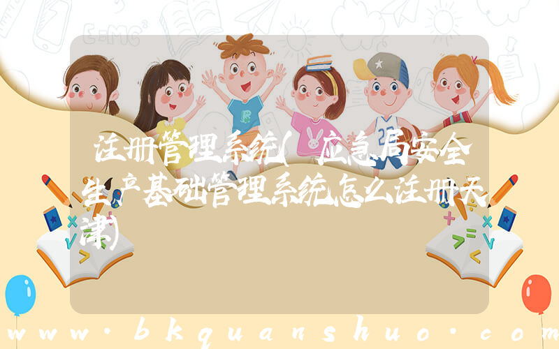 注册管理系统(应急局安全生产基础管理系统怎么注册天津)