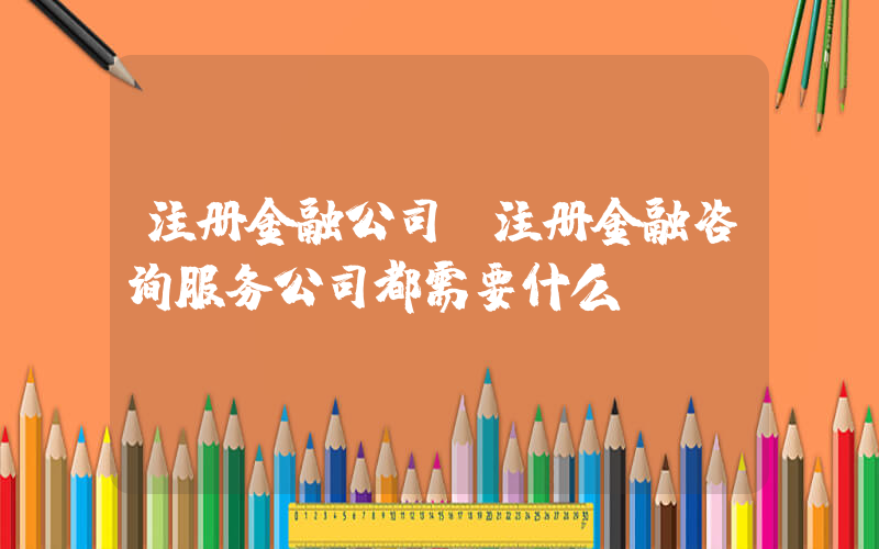 注册金融公司(注册金融咨询服务公司都需要什么)