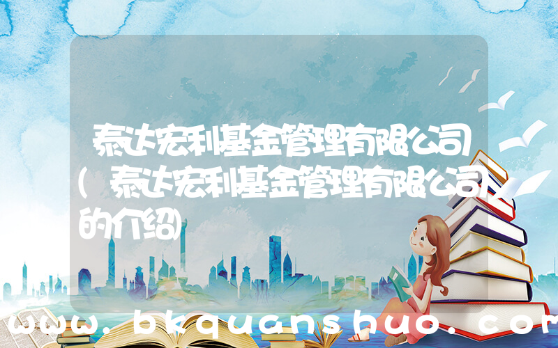 泰达宏利基金管理有限公司(泰达宏利基金管理有限公司的介绍)