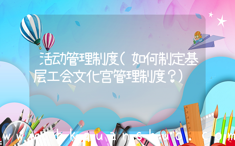 活动管理制度(如何制定基层工会文化宫管理制度？)