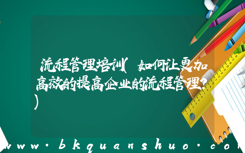 流程管理培训(如何让更加高效的提高企业的流程管理？)