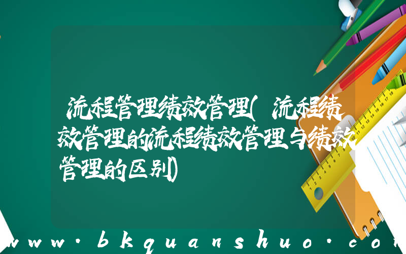 流程管理绩效管理(流程绩效管理的流程绩效管理与绩效管理的区别)