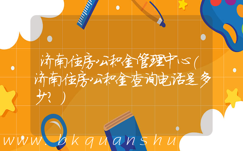 济南住房公积金管理中心(济南住房公积金查询电话是多少？)