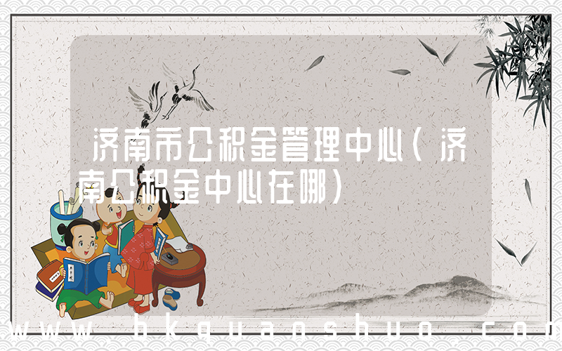 济南市公积金管理中心(济南公积金中心在哪)